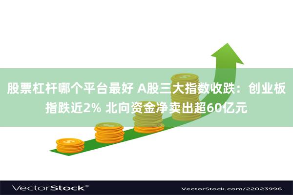 股票杠杆哪个平台最好 A股三大指数收跌：创业板指跌近2% 北向资金净卖出超60亿元