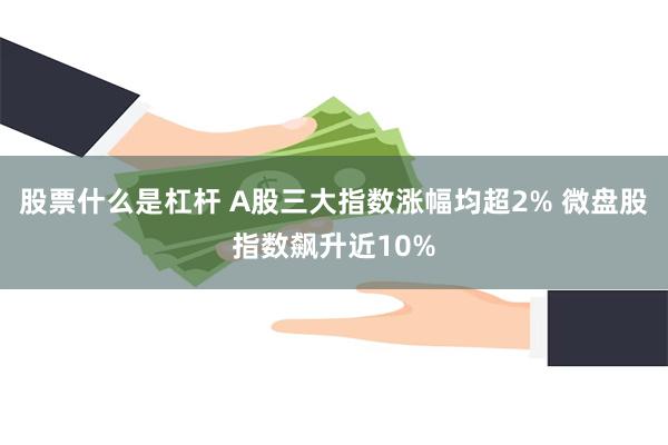 股票什么是杠杆 A股三大指数涨幅均超2% 微盘股指数飙升近10%