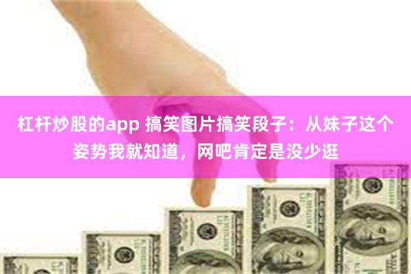 杠杆炒股的app 搞笑图片搞笑段子：从妹子这个姿势我就知道，网吧肯定是没少逛