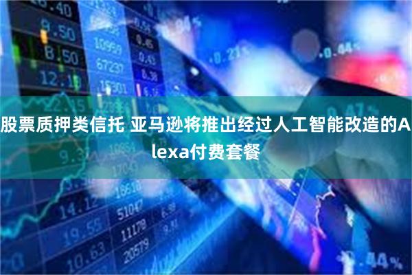 股票质押类信托 亚马逊将推出经过人工智能改造的Alexa付费套餐