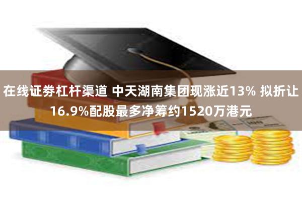 在线证劵杠杆渠道 中天湖南集团现涨近13% 拟折让16.9%配股最多净筹约1520万港元