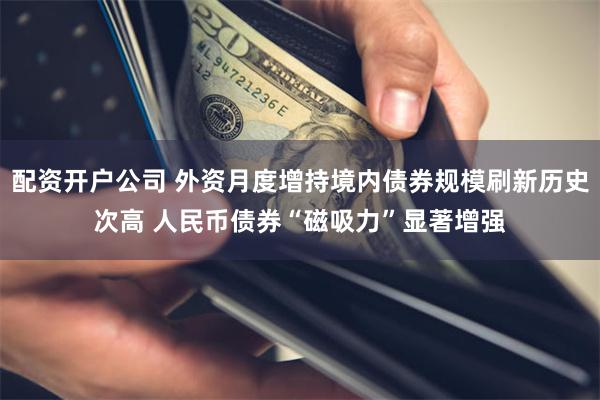 配资开户公司 外资月度增持境内债券规模刷新历史次高 人民币债券“磁吸力”显著增强