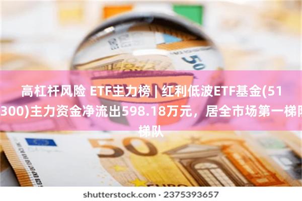 高杠杆风险 ETF主力榜 | 红利低波ETF基金(515300)主力资金净流出598.18万元，居全市场第一梯队