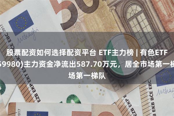 股票配资如何选择配资平台 ETF主力榜 | 有色ETF(159980)主力资金净流出587.70万元，居全市场第一梯队