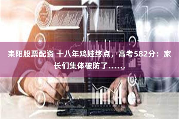 耒阳股票配资 十八年鸡娃终点，高考582分：家长们集体破防了……