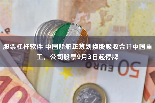 股票杠杆软件 中国船舶正筹划换股吸收合并中国重工，公司股票9月3日起停牌