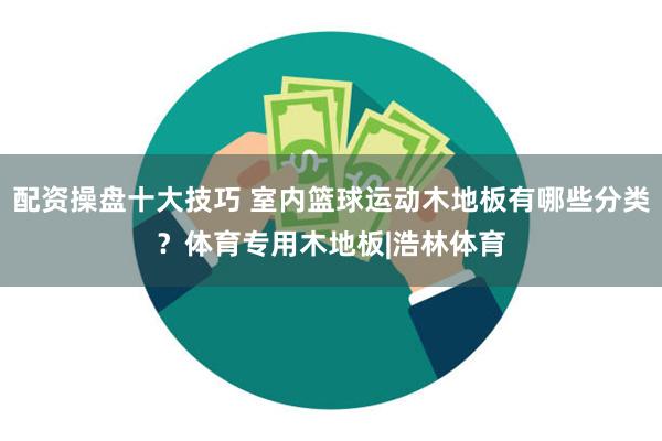 配资操盘十大技巧 室内篮球运动木地板有哪些分类？体育专用木地板|浩林体育