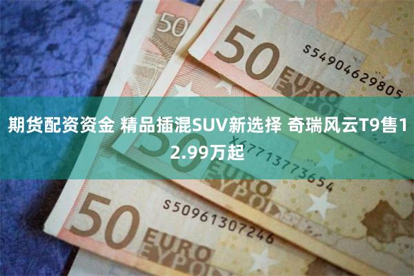 期货配资资金 精品插混SUV新选择 奇瑞风云T9售12.99万起