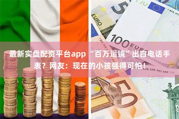 最新实盘配资平台app “百万运镜”出自电话手表？网友：现在的小孩强得可怕！