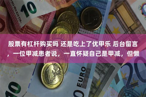 股票有杠杆购买吗 还是吃上了优甲乐 后台留言，一位甲减患者说，一直怀疑自己是甲减，但懒