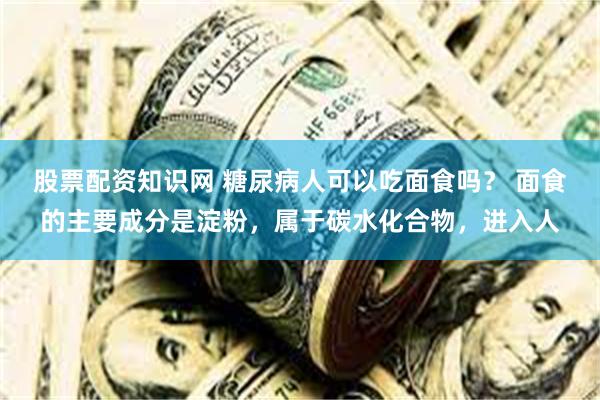 股票配资知识网 糖尿病人可以吃面食吗？ 面食的主要成分是淀粉，属于碳水化合物，进入人