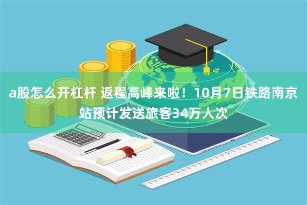 a股怎么开杠杆 返程高峰来啦！10月7日铁路南京站预计发送旅客34万人次