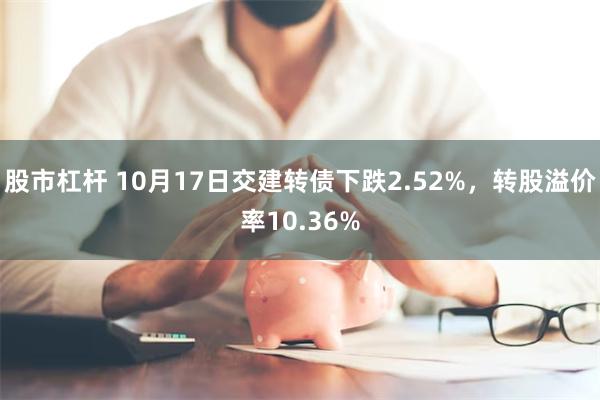 股市杠杆 10月17日交建转债下跌2.52%，转股溢价率10.36%