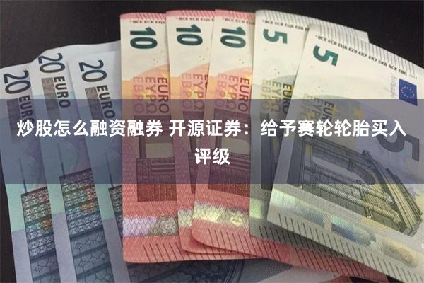 炒股怎么融资融券 开源证券：给予赛轮轮胎买入评级