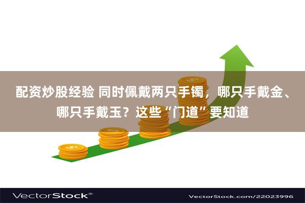 配资炒股经验 同时佩戴两只手镯，哪只手戴金、哪只手戴玉？这些“门道”要知道