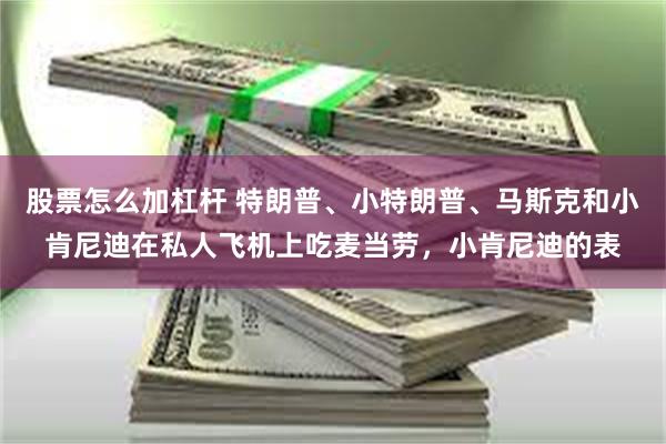 股票怎么加杠杆 特朗普、小特朗普、马斯克和小肯尼迪在私人飞机上吃麦当劳，小肯尼迪的表