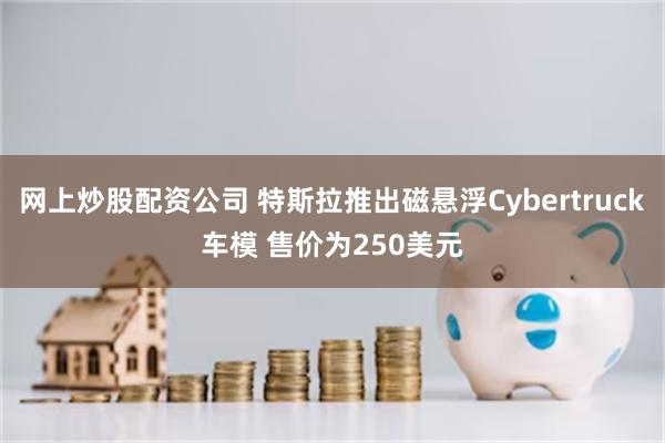 网上炒股配资公司 特斯拉推出磁悬浮Cybertruck车模 售价为250美元