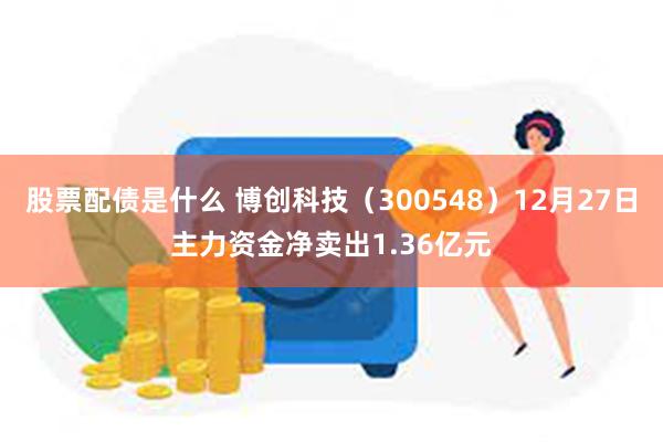 股票配债是什么 博创科技（300548）12月27日主力资金净卖出1.36亿元