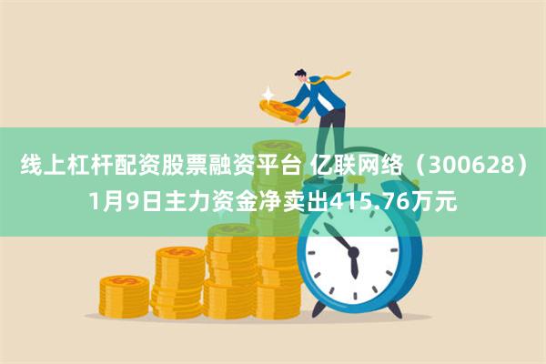 线上杠杆配资股票融资平台 亿联网络（300628）1月9日主力资金净卖出415.76万元