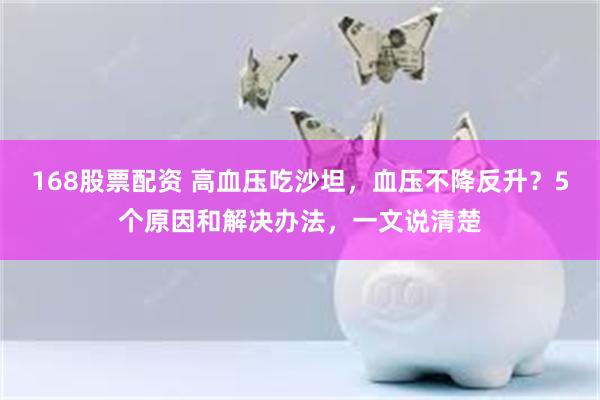 168股票配资 高血压吃沙坦，血压不降反升？5个原因和解决办法，一文说清楚