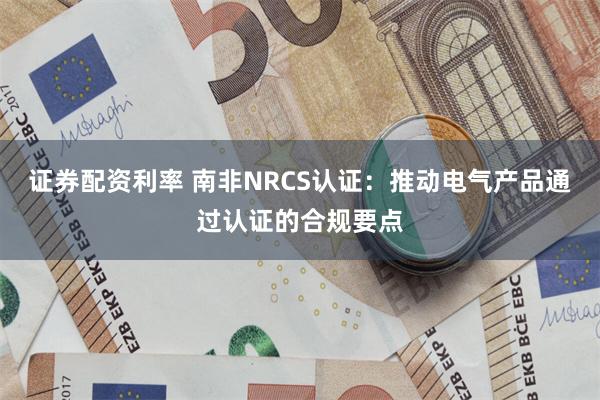 证券配资利率 南非NRCS认证：推动电气产品通过认证的合规要点