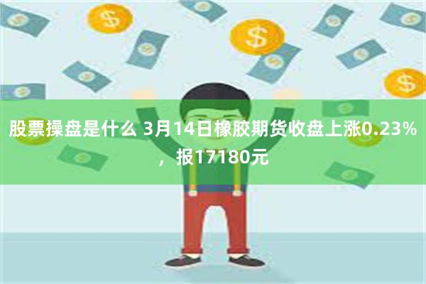 股票操盘是什么 3月14日橡胶期货收盘上涨0.23%，报17180元