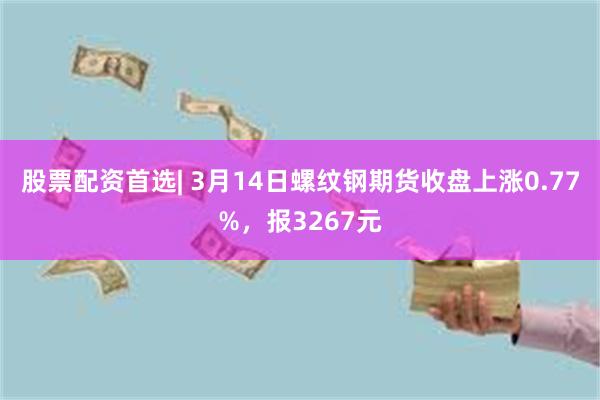 股票配资首选| 3月14日螺纹钢期货收盘上涨0.77%，报3267元