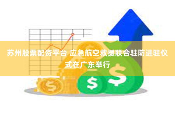 苏州股票配资平台 应急航空救援联合驻防进驻仪式在广东举行